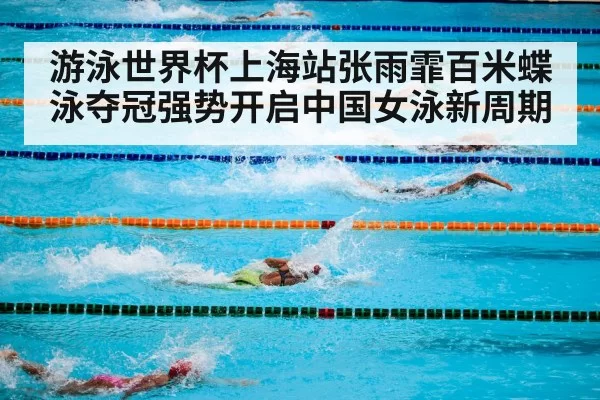 游泳世界杯上海站张雨霏百米蝶泳夺冠强势开启中国女泳新周期